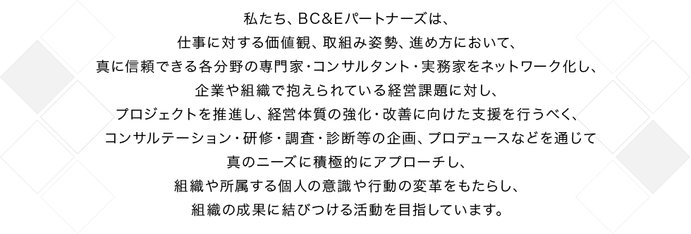私たち、BC&Eパートナーズは、仕事に対する価値観、取組み姿勢、進め方において、真に信頼できる各分野の専門家・コンサルタント・実務家をネットワーク化し、企業や組織で抱えられている経営課題に対し、プロジェクトを推進し、経営体質の強化・改善に向けた支援を行うべく、コンサルテーション・研修・調査・診断等の企画、プロデュースなどを通じて真のニーズに積極的にアプローチし、組織や所属する個人の意識や行動の変革をもたらし、組織の成果に結びつける活動を目指しています。